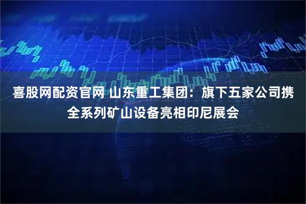 喜股网配资官网 山东重工集团：旗下五家公司携全系列矿山设备亮相印尼展会