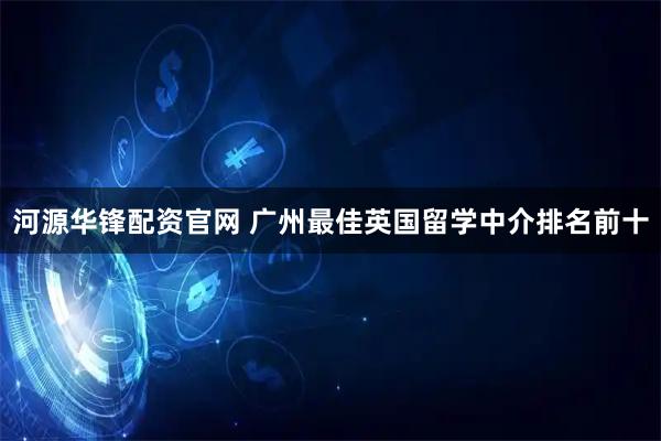 河源华锋配资官网 广州最佳英国留学中介排名前十