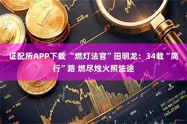 证配所APP下载 “燃灯法官”田明龙：34载“简行”路 燃尽烛火照法途