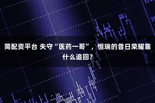 简配资平台 失守“医药一哥”，恒瑞的昔日荣耀靠什么追回？