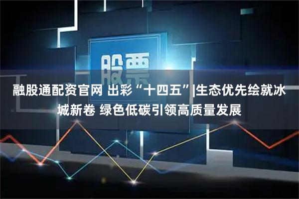 融股通配资官网 出彩“十四五”|生态优先绘就冰城新卷 绿色低碳引领高质量发展