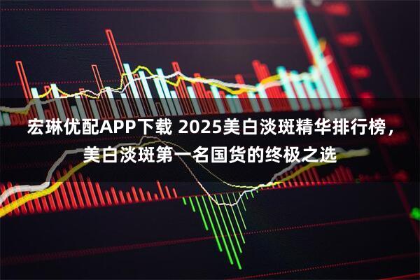 宏琳优配APP下载 2025美白淡斑精华排行榜，美白淡斑第一名国货的终极之选