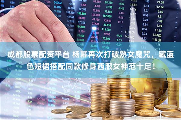 成都股票配资平台 杨幂再次打破熟女魔咒，藏蓝色短裙搭配同款修身西服女神范十足！