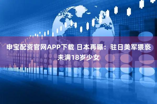 申宝配资官网APP下载 日本再曝：驻日美军猥亵未满18岁少女
