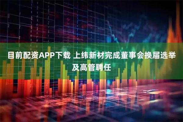 目前配资APP下载 上纬新材完成董事会换届选举及高管聘任