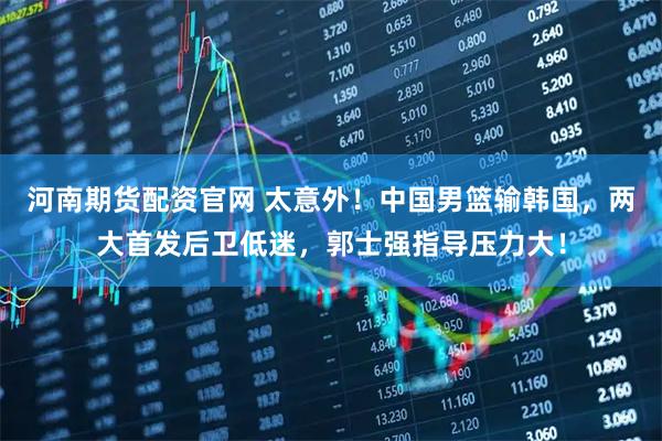 河南期货配资官网 太意外！中国男篮输韩国，两大首发后卫低迷，郭士强指导压力大！