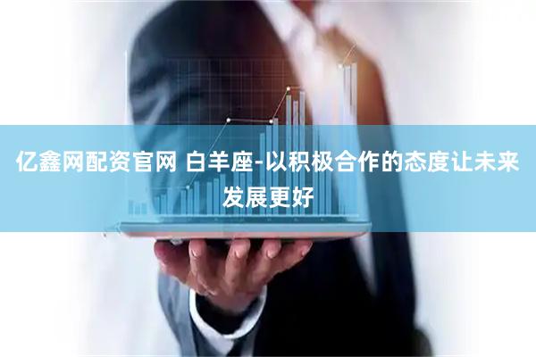 亿鑫网配资官网 白羊座-以积极合作的态度让未来发展更好