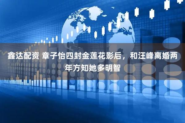 鑫达配资 章子怡四封金莲花影后，和汪峰离婚两年方知她多明智