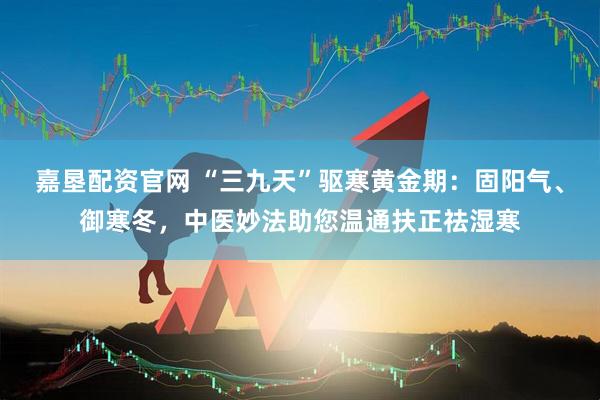 嘉垦配资官网 “三九天”驱寒黄金期：固阳气、御寒冬，中医妙法助您温通扶正祛湿寒