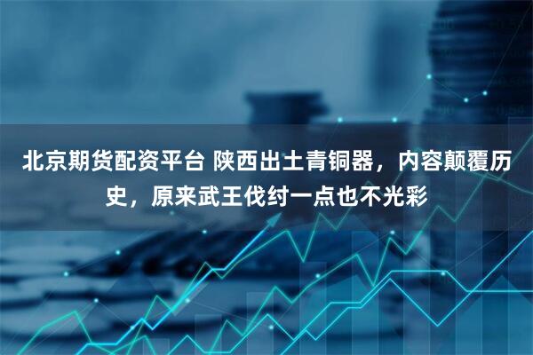北京期货配资平台 陕西出土青铜器，内容颠覆历史，原来武王伐纣一点也不光彩