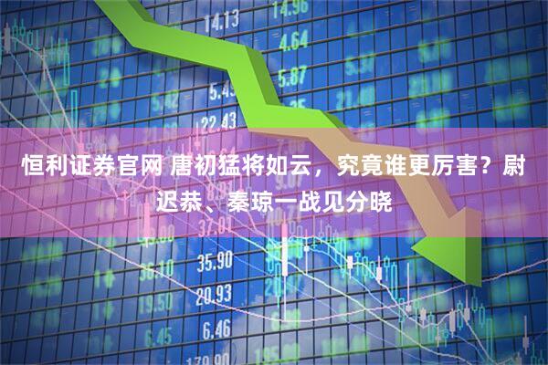 恒利证券官网 唐初猛将如云，究竟谁更厉害？尉迟恭、秦琼一战见分晓