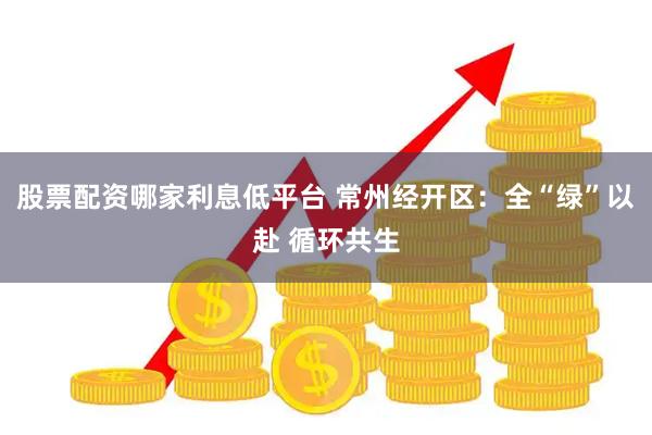 股票配资哪家利息低平台 常州经开区：全“绿”以赴 循环共生