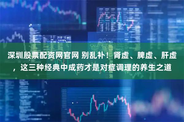 深圳股票配资网官网 别乱补！肾虚、脾虚、肝虚，这三种经典中成药才是对症调理的养生之道