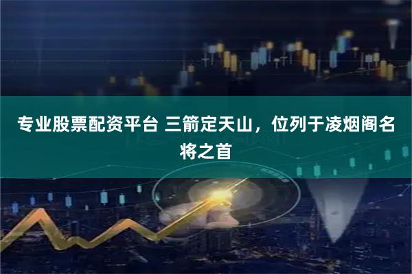 专业股票配资平台 三箭定天山，位列于凌烟阁名将之首