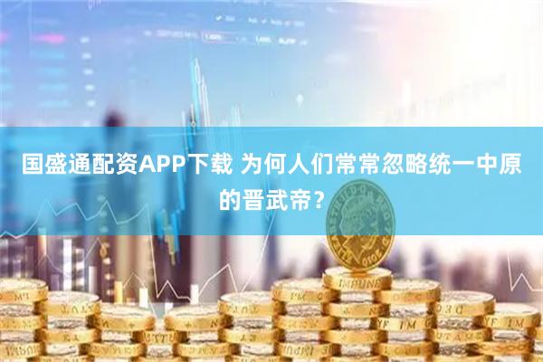 国盛通配资APP下载 为何人们常常忽略统一中原的晋武帝？