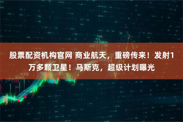 股票配资机构官网 商业航天，重磅传来！发射1万多颗卫星！马斯克，超级计划曝光