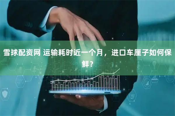 雪球配资网 运输耗时近一个月，进口车厘子如何保鲜？