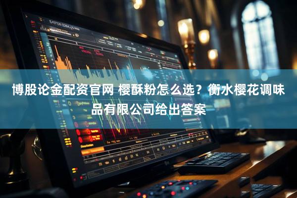 博股论金配资官网 樱酥粉怎么选？衡水樱花调味品有限公司给出答案