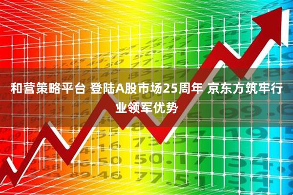 和营策略平台 登陆A股市场25周年 京东方筑牢行业领军优势