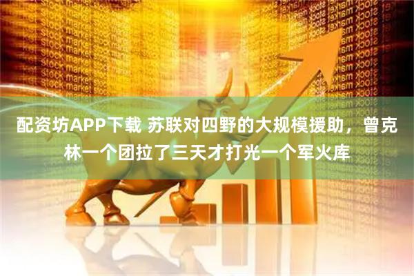 配资坊APP下载 苏联对四野的大规模援助，曾克林一个团拉了三天才打光一个军火库