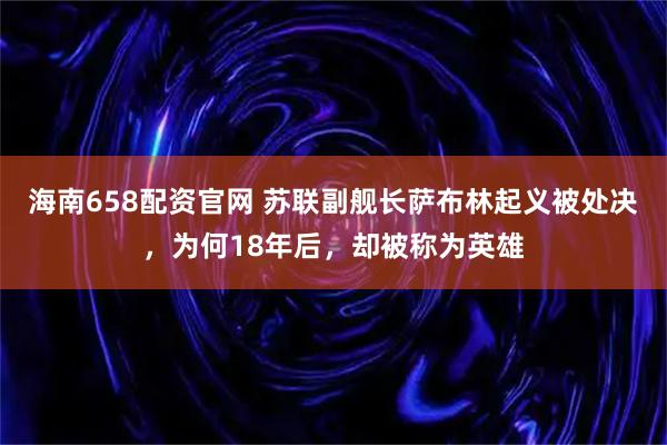 海南658配资官网 苏联副舰长萨布林起义被处决，为何18年后，却被称为英雄