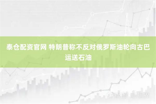 泰仓配资官网 特朗普称不反对俄罗斯油轮向古巴运送石油