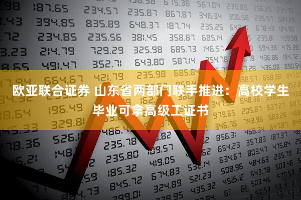 欧亚联合证券 山东省两部门联手推进：高校学生毕业可拿高级工证书